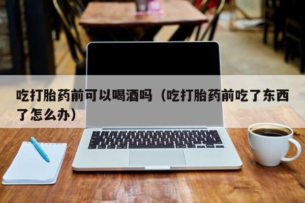 附近打胎药购买吃打胎药前可以喝酒吗（吃打胎药前吃了东西了怎么办）